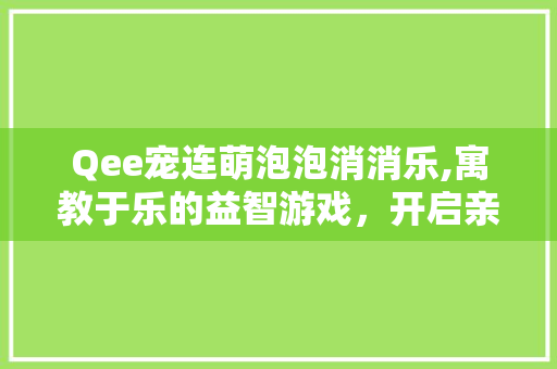 Qee宠连萌泡泡消消乐,寓教于乐的益智游戏，开启亲子互动新篇章
