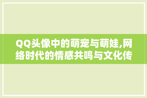 QQ头像中的萌宠与萌娃,网络时代的情感共鸣与文化传承